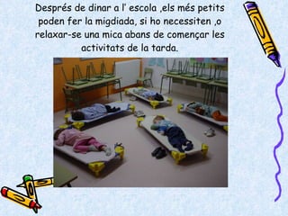 Després de dinar a l’ escola ,els més petits poden fer la migdiada, si ho necessiten ,o relaxar-se una mica abans de començar les activitats de la tarda. 