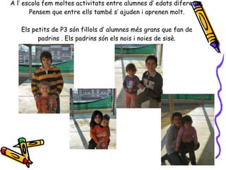 A l’ escola fem moltes activitats entre alumnes d’ edats diferents. Pensem que entre ells també s’ ajuden i aprenen molt. Els petits de P3 són fillols d’ alumnes més grans que fan de padrins . Els padrins són els nois i noies de sisè. 
