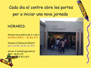 Cada dia el centre obre les portes per a iniciar una nova jornada   HORARIS: Alumnes de primària (de 1r a 6è ): de 8’30 a 12’30 h  i  de 15 a 17 h  Alumnes d’ Educació Infantil:  de 9 a 12’30 i de 15- 16’ 30 h Servei d’ acollida (guarderia) Matí : de 8 a 9 h Tarda : de 16’30 a 18 h 