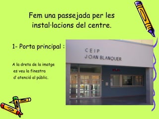 Fem una passejada per les instal·lacions del centre. 1- Porta principal : A la dreta de la imatge es veu la finestra  d’ atenció al públic. 