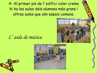 4- Al primer pis de l’ edifici color crema hi ha les aules dels alumnes més grans i altres aules que són espais comuns. L’ aula de música   