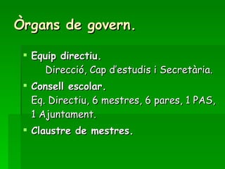 Òrgans de govern. Equip directiu. Direcció, Cap d’estudis i Secretària. Consell escolar. Eq. Directiu, 6 mestres, 6 pares, 1 PAS, 1 Ajuntament. Claustre de mestres. 