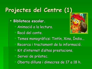 Projectes del Centre (1) Biblioteca escolar. Animació a la lectura. Racó del conte. Temes monogràfics: Tintín, Xina, Índia... Recerca i tractament de la informació. Kit d’internet d’altes prestacions. Servei de prèstec. Oberta dilluns i dimecres de 17 a 18 h. 