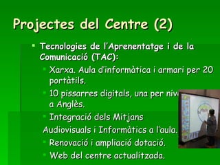 Projectes del Centre (2) Tecnologies de l’Aprenentatge i de la Comunicació (TAC): Xarxa. Aula d’informàtica i armari per 20 portàtils. 10 pissarres digitals, una per nivell i una a Anglès. Integració dels Mitjans  Audiovisuals i Informàtics a l’aula. Renovació i ampliació dotació.  Web del centre actualitzada. 