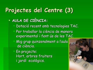 Projectes del Centre (3) AULA DE CIÈNCIA: Dotació recent amb tecnologies TAC. Per treballar la ciència de manera experimental i fent ús de les TAC. Mig grup quinzenalment a l’aula  de ciència. En projecte:  Hort, arbres fruiters i jardí  ecològics. 