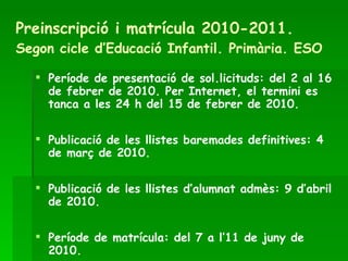 Preinscripció i matrícula 2010-2011.   Segon cicle d’Educació Infantil. Primària. ESO Període de presentació de sol.licituds: del 2 al 16 de febrer de 2010. Per Internet, el termini es tanca a les 24 h del 15 de febrer de 2010. Publicació de les llistes baremades definitives: 4 de març de 2010. Publicació de les llistes d’alumnat admès: 9 d’abril de 2010. Període de matrícula: del 7 a l’11 de juny de 2010. 