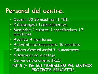 Personal del centre. Docent: 30,25 mestres i 1 TEI. 2 Conserges i 1 administrativa. Menjador: 1 cuinera, 1 coordinadora, i 7 monitores. Acollida: 4 monitores. Activitats extraescolars: 10 monitors. Tallers d’estudi assistit: 4 monitores. 4 senyores de la neteja. Servei de Jardineria IRIS. T0TS (+ DE 60) TREBALLEM PEL MATEIX PROJECTE EDUCATIU. 