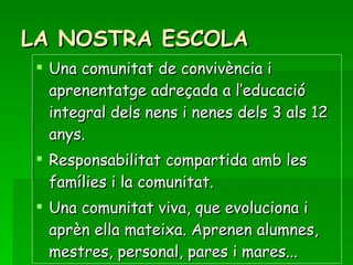 LA NOSTRA ESCOLA Una comunitat de convivència i aprenentatge adreçada a l’educació integral dels nens i nenes dels 3 als 12 anys. Responsabilitat compartida amb les famílies i la comunitat. Una comunitat viva, que evoluciona i aprèn ella mateixa. Aprenen alumnes, mestres, personal, pares i mares... 
