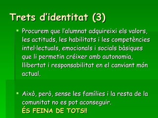 Trets d’identitat (3) Procurem que l’alumnat adquireixi els valors, les actituds, les habilitats i les competències intel·lectuals, emocionals i socials bàsiques que li permetin créixer amb autonomia, llibertat i responsabilitat en el canviant món actual. Això, però, sense les famílies i la resta de la comunitat no es pot aconseguir.  ÉS FEINA DE TOTS!! 
