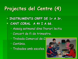 Projectes del Centre (4) INSTRUMENTS ORFF DE 1r A 3r. CANT CORAL  A 4t I A 6è. Assaig setmanal dins l’horari lectiu Concert de fi de trimestre. Trobada Comarcal de Corals escolars. Cantània. Trobades amb escoles. 