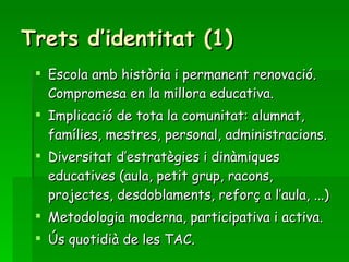 Trets d’identitat (1) Escola amb història i permanent renovació. Compromesa en la millora educativa. Implicació de tota la comunitat: alumnat, famílies, mestres, personal, administracions. Diversitat d’estratègies i dinàmiques educatives (aula, petit grup, racons, projectes, desdoblaments, reforç a l’aula, ...) Metodologia moderna, participativa i activa. Ús quotidià de les TAC. 