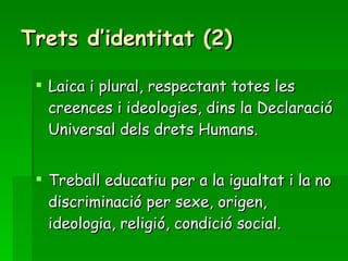 Trets d’identitat (2) Laica i plural, respectant totes les creences i ideologies, dins la Declaració Universal dels drets Humans. Treball educatiu per a la igualtat i la no discriminació per sexe, origen, ideologia, religió, condició social. 