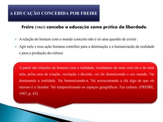 Freire (1967) concebe a educação como prática da liberdade.

   A relação do homem com o mundo concerto não é só uma questão de existir .
   Agir nele e essa ação humana contribui para a dominação e a humanização da realidade
    e para a produção da cultura:


   A partir das relações do homem com a realidade, resultantes de estar com ela e de estar
    nela, pelos atos de criação, recriação e decisão, vai ele dinamizando o seu mundo. Vai
    dominando a realidade. Vai humanizando-a. Vai acrescentando a ela algo de que ele
    mesmo é o fazedor. Vai temporalizando os espaços geográficos. Faz cultura. (FREIRE,
    1967, p. 43)
 