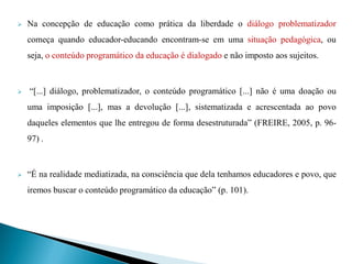    Na concepção de educação como prática da liberdade o diálogo problematizador
    começa quando educador-educando encontram-se em uma situação pedagógica, ou
    seja, o conteúdo programático da educação é dialogado e não imposto aos sujeitos.



   “[...] diálogo, problematizador, o conteúdo programático [...] não é uma doação ou
    uma imposição [...], mas a devolução [...], sistematizada e acrescentada ao povo
    daqueles elementos que lhe entregou de forma desestruturada” (FREIRE, 2005, p. 96-
    97) .



   “É na realidade mediatizada, na consciência que dela tenhamos educadores e povo, que
    iremos buscar o conteúdo programático da educação” (p. 101).
 