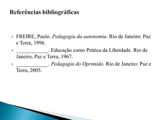    FREIRE, Paulo. Pedagogia da autonomia. Rio de Janeiro: Paz
    e Terra, 1996.
   ____________. Educação como Prática da Liberdade. Rio de
    Janeiro, Paz e Terra, 1967.
   ____________. Pedagogia do Oprimido. Rio de Janeiro: Paz e
    Terra, 2005.
 
