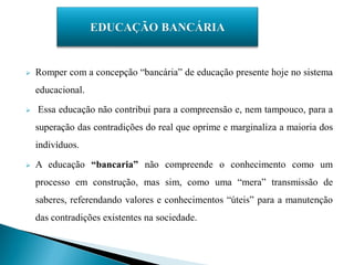    Romper com a concepção “bancária” de educação presente hoje no sistema
    educacional.

   Essa educação não contribui para a compreensão e, nem tampouco, para a
    superação das contradições do real que oprime e marginaliza a maioria dos
    indivíduos.

   A educação “bancaria” não compreende o conhecimento como um
    processo em construção, mas sim, como uma “mera” transmissão de
    saberes, referendando valores e conhecimentos “úteis” para a manutenção
    das contradições existentes na sociedade.
 