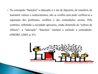    Na concepção “bancária” a educação é o ato de depositar, de transferir, de
    transmitir valores e conhecimentos, não se verifica nem pode verificar-se a
    superação dos problemas, conflitos e das contradições sociais. Pelo
    contrário, refletindo a sociedade opressora, sendo dimensão da “cultura do
    silêncio”, a “educação” “bancária” mantém e estimula a contradição.
    (FREIRE, (2005, p. 67)
 
