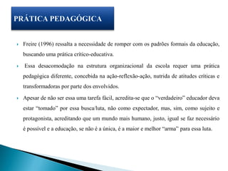    Freire (1996) ressalta a necessidade de romper com os padrões formais da educação,
    buscando uma prática crítico-educativa.

   Essa desacomodação na estrutura organizacional da escola requer uma prática
    pedagógica diferente, concebida na ação-reflexão-ação, nutrida de atitudes críticas e
    transformadoras por parte dos envolvidos.

   Apesar de não ser essa uma tarefa fácil, acredita-se que o “verdadeiro” educador deva
    estar “tomado” por essa busca/luta, não como expectador, mas, sim, como sujeito e
    protagonista, acreditando que um mundo mais humano, justo, igual se faz necessário
    é possível e a educação, se não é a única, é a maior e melhor “arma” para essa luta.
 