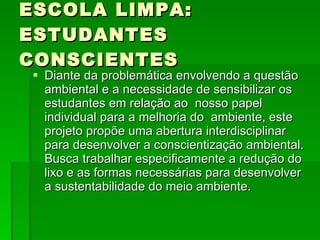 ESCOLA LIMPA: ESTUDANTES CONSCIENTES Diante da problemática envolvendo a questão ambiental e a necessidade de sensibilizar os estudantes em relação ao  nosso papel  individual para a melhoria do  ambiente, este projeto propõe uma abertura interdisciplinar para desenvolver a conscientização ambiental. Busca trabalhar especificamente a redução do lixo e as formas necessárias para desenvolver a sustentabilidade do meio ambiente. 