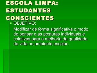 ESCOLA LIMPA: ESTUDANTES CONSCIENTES OBJETIVO:  Modificar de forma significativa o modo de pensar e as posturas individuais e coletivas para a melhoria da qualidade de vida no ambiente escolar.  