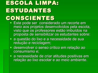 ESCOLA LIMPA: ESTUDANTES CONSCIENTES Este pode ser  considerado um recorte em meio aos projetos desenvolvidos pela escola, visto que os professores estão imbuídos na proposta de sensibilizar os estudantes sobre: a questão do lixo e a necessidade de sua redução e reciclagem;  desenvolver o senso crítico em relação ao consumismo e; a necessidade de criar atitudes positivas em relação ao lixo escolar e ao meio ambiente. 