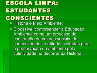 ESCOLA LIMPA: ESTUDANTES CONSCIENTES História e Meio Ambiente: É possível compreender a Educação Ambiental como um processo de construção de valores sociais, de conhecimentos e atitudes voltadas para a preservação do ambiente pela coletividade no decorrer da História. 