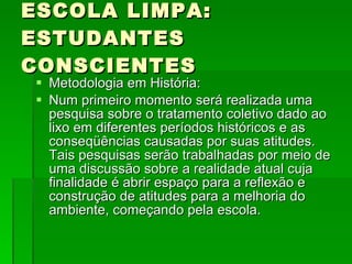 ESCOLA LIMPA: ESTUDANTES CONSCIENTES Metodologia em História: Num primeiro momento será realizada uma pesquisa sobre o tratamento coletivo dado ao lixo em diferentes períodos históricos e as conseqüências causadas por suas atitudes. Tais pesquisas serão trabalhadas por meio de uma discussão sobre a realidade atual cuja finalidade é abrir espaço para a reflexão e construção de atitudes para a melhoria do ambiente, começando pela escola. 