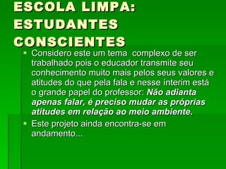 ESCOLA LIMPA: ESTUDANTES CONSCIENTES Considero este um tema  complexo de ser trabalhado pois o educador transmite seu conhecimento muito mais pelos seus valores e atitudes do que pela fala e nesse ínterim está o grande papel do professor:  Não adianta apenas falar, é preciso mudar as próprias atitudes em relação ao meio ambiente. Este projeto ainda encontra-se em andamento... 