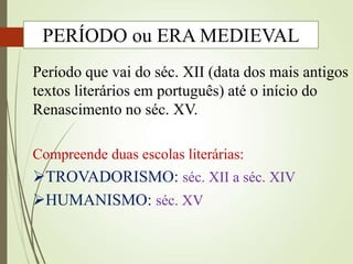 Período que vai do séc. XII (data dos mais antigos
textos literários em português) até o início do
Renascimento no séc. XV.
Compreende duas escolas literárias:
TROVADORISMO: séc. XII a séc. XIV
HUMANISMO: séc. XV
PERÍODO ou ERA MEDIEVAL
 