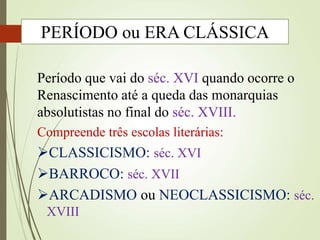 Período que vai do séc. XVI quando ocorre o
Renascimento até a queda das monarquias
absolutistas no final do séc. XVIII.
Compreende três escolas literárias:
CLASSICISMO: séc. XVI
BARROCO: séc. XVII
ARCADISMO ou NEOCLASSICISMO: séc.
XVIII
PERÍODO ou ERA CLÁSSICA
 