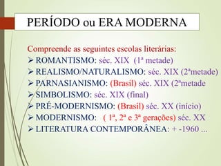 Compreende as seguintes escolas literárias:
 ROMANTISMO: séc. XIX (1ª metade)
 REALISMO/NATURALISMO: séc. XIX (2ªmetade)
 PARNASIANISMO: (Brasil) séc. XIX (2ªmetade
 SIMBOLISMO: séc. XIX (final)
 PRÉ-MODERNISMO: (Brasil) séc. XX (início)
 MODERNISMO: ( 1ª, 2ª e 3ª gerações) séc. XX
 LITERATURA CONTEMPORÂNEA: + -1960 ...
PERÍODO ou ERA MODERNA
 