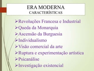 Revoluções Francesa e Industrial
Queda da Monarquia
Ascensão da Burguesia
Individualismo
Visão comercial da arte
Ruptura e experimentação artística
Psicanálise
Investigação existencial
ERA MODERNA
CARACTERÍSTICAS
 