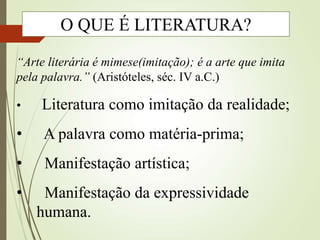 “Arte literária é mimese(imitação); é a arte que imita
pela palavra.” (Aristóteles, séc. IV a.C.)
• Literatura como imitação da realidade;
• A palavra como matéria-prima;
• Manifestação artística;
• Manifestação da expressividade
humana.
O QUE É LITERATURA?
 