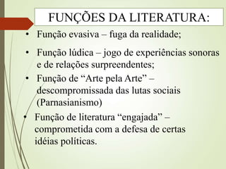 • Função evasiva – fuga da realidade;
• Função lúdica – jogo de experiências sonoras
e de relações surpreendentes;
• Função de literatura “engajada” –
comprometida com a defesa de certas
idéias políticas.
• Função de “Arte pela Arte” –
descompromissada das lutas sociais
(Parnasianismo)
FUNÇÕES DA LITERATURA:
 