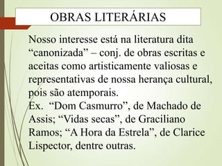 Nosso interesse está na literatura dita
“canonizada” – conj. de obras escritas e
aceitas como artisticamente valiosas e
representativas de nossa herança cultural,
pois são atemporais.
Ex. “Dom Casmurro”, de Machado de
Assis; “Vidas secas”, de Graciliano
Ramos; “A Hora da Estrela”, de Clarice
Lispector, dentre outras.
OBRAS LITERÁRIAS
 