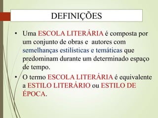 • Uma ESCOLA LITERÁRIA é composta por
um conjunto de obras e autores com
semelhanças estilísticas e temáticas que
predominam durante um determinado espaço
de tempo.
• O termo ESCOLA LITERÁRIA é equivalente
a ESTILO LITERÁRIO ou ESTILO DE
ÉPOCA.
DEFINIÇÕES
 