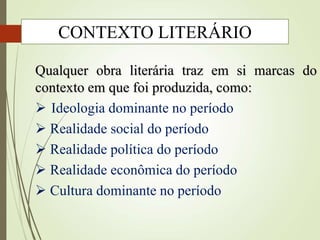 Qualquer obra literária traz em si marcas do
contexto em que foi produzida, como:
 Ideologia dominante no período
 Realidade social do período
 Realidade política do período
 Realidade econômica do período
 Cultura dominante no período
CONTEXTO LITERÁRIO
 