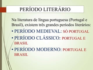 Na literatura de língua portuguesa (Portugal e
Brasil), existem três grandes períodos literários:
• PERÍODO MEDIEVAL: SÓ PORTUGAL
• PERÍODO CLÁSSICO: PORTUGAL E
BRASIL
• PERÍODO MODERNO: PORTUGAL E
BRASIL
PERÍODO LITERÁRIO
 