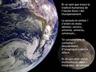 És un nom que evoca la tradició humanista de l’escola lliure i del lliurepensament La paraula és similar i s’entén en molts idiomes: univers, universo, universe, universum… Té connotacions de curiositat i descobriment. D’imaginació i ciència alhora. És un concepte plural, multicultural, obert i integrador, de consens 