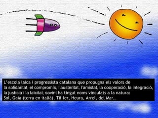 L’univers conjuga ciencia i art: el seu estudi comporta  els plaers de la precisi ó , del rigor, i la seva contemplaci ó , i la seva observaci ó  inspira a poetes i pintors L’univers conjuga ciencia i art: el seu estudi comporta  els plaers de la precisi ó , del rigor, i la seva contemplaci ó , i la seva observaci ó  inspira a poetes i pintors L’univers conjuga ciencia i art: el seu estudi comporta  els plaers de la precisi ó , del rigor, i la seva contemplaci ó , i la seva observaci ó  inspira a poetes i pintors L’univers conjuga ciencia i art: el seu estudi comporta  els plaers de la precisi ó , del rigor, i la seva contemplaci ó , i la seva observaci ó  inspira a poetes i pintors L’escola laica i progressista catalana que propugna els valors de  la solidaritat, el compromís, l’austeritat, l’amistat, la cooperació, la integració, la justícia i la laïcitat, sovint  ha tingut noms vinculats a la natura:  Sol, Gaia (terra en italià), Til·ler, Heura, Arrel, del Mar… 
