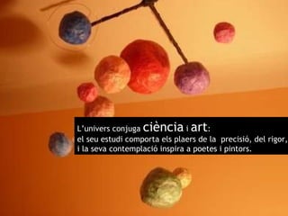 L’univers conjuga  ciència  i  art : el seu estudi comporta els plaers de la  precisió, del rigor,  i la seva contemplació inspira a poetes i pintors. 