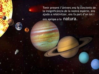 Tenir present l’Univers ens fa concients de la insignificància de la nostra espècie, ens ajuda a relativitzar, ens fa part d’un tot i ens apropa a la  natura. 