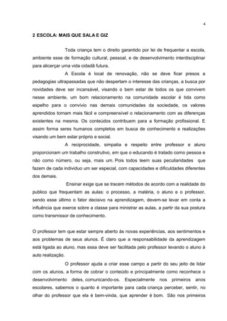 2 ESCOLA: MAIS QUE SALA E GIZ 
4 
Toda criança tem o direito garantido por lei de frequentar a escola, 
ambiente esse de formação cultural, pessoal, e de desenvolvimento interdisciplinar 
para alicerçar uma vida cidadã futura. 
A Escola é local de renovação, não se deve ficar presos a 
pedagogias ultrapassadas que não despertam o interesse das crianças, a busca por 
novidades deve ser incansável, visando o bem estar de todos os que convivem 
nesse ambiente, um bom relacionamento na comunidade escolar é tida como 
espelho para o convívio nas demais comunidades da sociedade, os valores 
aprendidos tornam mais fácil e compreensível o relacionamento com as diferenças 
existentes na mesma. Os conteúdos contribuem para a formação profissional. E 
assim forma seres humanos completos em busca de conhecimento e realizações 
visando um bem estar próprio e social. 
A reciprocidade, simpatia e respeito entre professor e aluno 
proporcionam um trabalho construtivo, em que o educando é tratado como pessoa e 
não como número, ou seja, mais um. Pois todos teem suas peculiaridades que 
fazem de cada individuo um ser especial, com capacidades e dificuldades diferentes 
dos demais. 
Ensinar exige que se tracem métodos de acordo com a realidade do 
publico que frequentam as aulas: o processo, a matéria, o aluno e o professor, 
sendo esse último o fator decisivo na aprendizagem, devem-se levar em conta a 
influência que exerce sobre a classe para ministrar as aulas, a partir da sua postura 
como transmissor de conhecimento. 
O professor tem que estar sempre aberto às novas experiências, aos sentimentos e 
aos problemas de seus alunos. É claro que a responsabilidade da aprendizagem 
está ligada ao aluno, mas essa deve ser facilitada pelo professor levando o aluno à 
auto realização. 
O professor ajuda a criar esse campo a partir do seu jeito de lidar 
com os alunos, a forma de cobrar o conteúdo e principalmente como reconhece o 
desenvolvimento deles, comunicando-os. Especialmente nos primeiros anos 
escolares, sabemos o quanto é importante para cada criança perceber, sentir, no 
olhar do professor que ela é bem-vinda, que aprender é bom. São nos primeiros 
 