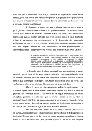 5 
anos em que a criança cria uma imagem positiva ou negativa da escola. Neste 
sentido, para nós pensar em educação é pensar num processo de aprendizagem 
que envolve professor-aluno como parceiros de uma caminhada que leva em conta 
a formação pessoal e profissional. 
Professores, amantes de sua profissão, comprometidos com a 
produção do conhecimento em sala de aula, que desenvolvem com seus alunos um 
vínculo muito estreito de amizade e respeito mútuo pelo saber, são fundamentais. 
Professores que não medem esforços para levar os seus alunos à ação, à reflexão 
crítica, à curiosidade, ao questionamento e à descoberta são essenciais. 
Professores, ou melhor, educadores que, ao respeitar no aluno o desenvolvimento 
que este adquiriu através de suas experiências de vida (conhecimentos já 
assimilados), idade e desenvolvimento mental, são imprescindíveis. Para Libânio: 
“O professor não apenas transmite uma informação ou faz perguntas, mas 
também ouve os alunos. Deve dar-lhes atenção e cuidar para que 
aprendam a expressar-se, a expor opiniões dar respostas. O trabalho 
docente nunca é unidirecional. As respostas e as opiniões dos alunos lhes 
estão reagindo à atuação do professor, às dificuldades que encontram na 
assimilação dos conhecimentos. Servem também para diagnosticar as 
causas que dão origem a essas dificuldades.” (1994, p. 250) 
A Relação aluno X aluno, desenvolve-se por afinidades e gostos 
pessoais, cumplicidade e inter ajuda, cabe ao educador promover esta ligação entre 
as crianças, para que estas se sintam bem umas com as outras. Durante o recreio 
nota-se que as crianças se abraçam, riem, falam, ajudando-se umas as outras. Não 
verificando conflitos entre crianças, dão-se, quase sempre, muito bem. 
O mundo social da criança revela-se repleto de oportunidades onde 
a aprendizagem social é feita através de relações sociais dos outros e emoções 
próprias. Isto acontece devido à existência de um leque diversificado de novas 
situações, pessoas e ambientes que a criança passa a dispor. Com o 
desenvolvimento cognitivo, as crianças passam a ter uma nova visão do mundo 
social que as rodeia. Nesta altura, existem mudanças significativas na consciência 
da criança, bem como a na imagem que estas têm de si mesmas. 
Um bom convívio na escola deve ser entre os demais funcionários e 
os alunos, um respeito mutuo, e reconhecimento da importância de todos para que a 
instituição dê frutos e progrida. Ao chegar na escola ao ver uma escola organizada e 
bonita o aluno de deslumbra pela primeira aparência, se sente bem naquele 
 