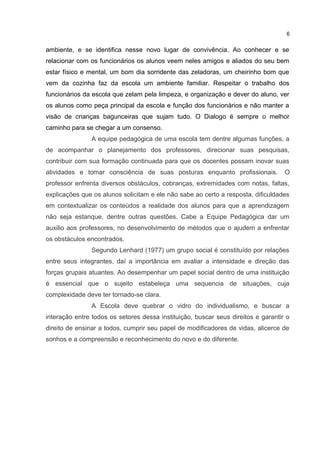 6 
ambiente, e se identifica nesse novo lugar de convivência. Ao conhecer e se 
relacionar com os funcionários os alunos veem neles amigos e aliados do seu bem 
estar físico e mental, um bom dia sorridente das zeladoras, um cheirinho bom que 
vem da cozinha faz da escola um ambiente familiar. Respeitar o trabalho dos 
funcionários da escola que zelam pela limpeza, e organização e dever do aluno, ver 
os alunos como peça principal da escola e função dos funcionários e não manter a 
visão de crianças bagunceiras que sujam tudo. O Dialogo é sempre o melhor 
caminho para se chegar a um consenso. 
A equipe pedagógica de uma escola tem dentre algumas funções, a 
de acompanhar o planejamento dos professores, direcionar suas pesquisas, 
contribuir com sua formação continuada para que os docentes possam inovar suas 
atividades e tomar consciência de suas posturas enquanto profissionais. O 
professor enfrenta diversos obstáculos, cobranças, extremidades com notas, faltas, 
explicações que os alunos solicitam e ele não sabe ao certo a resposta, dificuldades 
em contextualizar os conteúdos a realidade dos alunos para que a aprendizagem 
não seja estanque, dentre outras questões. Cabe a Equipe Pedagógica dar um 
auxilio aos professores, no desenvolvimento de métodos que o ajudem a enfrentar 
os obstáculos encontrados. 
Segundo Lenhard (1977) um grupo social é constituído por relações 
entre seus integrantes, daí a importância em avaliar a intensidade e direção das 
forças grupais atuantes. Ao desempenhar um papel social dentro de uma instituição 
é essencial que o sujeito estabeleça uma sequencia de situações, cuja 
complexidade deve ter tornado-se clara. 
A Escola deve quebrar o vidro do individualismo, e buscar a 
interação entre todos os setores dessa instituição, buscar seus direitos e garantir o 
direito de ensinar a todos, cumprir seu papel de modificadores de vidas, alicerce de 
sonhos e a compreensão e reconhecimento do novo e do diferente. 
 