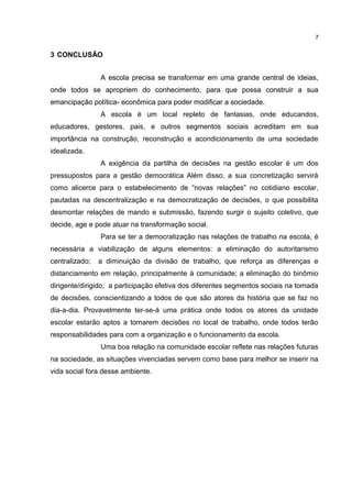 3 CONCLUSÃO 
7 
A escola precisa se transformar em uma grande central de ideias, 
onde todos se apropriem do conhecimento, para que possa construir a sua 
emancipação política- econômica para poder modificar a sociedade. 
A escola é um local repleto de fantasias, onde educandos, 
educadores, gestores, pais, e outros segmentos sociais acreditam em sua 
importância na construção, reconstrução e acondicionamento de uma sociedade 
idealizada. 
A exigência da partilha de decisões na gestão escolar é um dos 
pressupostos para a gestão democrática Além disso, a sua concretização servirá 
como alicerce para o estabelecimento de “novas relações” no cotidiano escolar, 
pautadas na descentralização e na democratização de decisões, o que possibilita 
desmontar relações de mando e submissão, fazendo surgir o sujeito coletivo, que 
decide, age e pode atuar na transformação social. 
Para se ter a democratização nas relações de trabalho na escola, é 
necessária a viabilização de alguns elementos: a eliminação do autoritarismo 
centralizado; a diminuição da divisão de trabalho, que reforça as diferenças e 
distanciamento em relação, principalmente à comunidade; a eliminação do binômio 
dirigente/dirigido; a participação efetiva dos diferentes segmentos sociais na tomada 
de decisões, conscientizando a todos de que são atores da história que se faz no 
dia-a-dia. Provavelmente ter-se-á uma prática onde todos os atores da unidade 
escolar estarão aptos a tomarem decisões no local de trabalho, onde todos terão 
responsabilidades para com a organização e o funcionamento da escola. 
Uma boa relação na comunidade escolar reflete nas relações futuras 
na sociedade, as situações vivenciadas servem como base para melhor se inserir na 
vida social fora desse ambiente. 
 