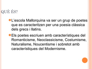 QUÈ ÉS?

    L’escola Mallorquina va ser un grup de poetes
     que es caracteritzen per una poesia clàssica
     dels grecs i llatins.
    Els poetes escriuen amb característiques del
     Romanticisme, Neoclassicisme, Costumisme,
     Naturalisme, Noucentisme i sobretot amb
     característiques del Modernisme.
 