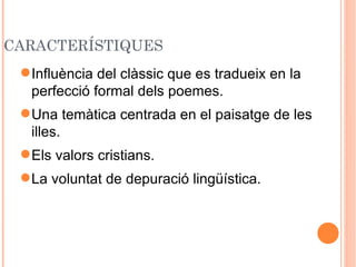 CARACTERÍSTIQUES
  Influència del clàssic que es tradueix en la
   perfecció formal dels poemes.
  Una temàtica centrada en el paisatge de les
   illes.
  Els valors cristians.
  La voluntat de depuració lingüística.
 