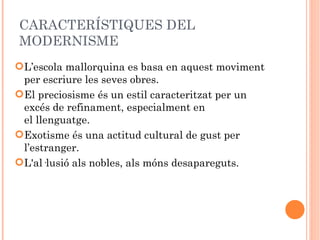 CARACTERÍSTIQUES DEL
MODERNISME
L’escola mallorquina es basa en aquest moviment
 per escriure les seves obres.
El preciosisme és un estil caracteritzat per un
 excés de refinament, especialment en
 el llenguatge.
Exotisme és una actitud cultural de gust per
 l’estranger.
L'al·lusió als nobles, als móns desapareguts.
 