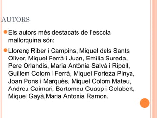 AUTORS
 Els autors més destacats de l’escola
  mallorquina són:
 Llorenç Riber i Campins, Miquel dels Sants
  Oliver, Miquel Ferrà i Juan, Emília Sureda,
  Pere Orlandis, Maria Antònia Salvà i Ripoll,
  Guillem Colom i Ferrà, Miquel Forteza Pinya,
  Joan Pons i Marquès, Miquel Colom Mateu,
  Andreu Caimari, Bartomeu Guasp i Gelabert,
  Miquel Gayà,Maria Antonia Ramon.
 